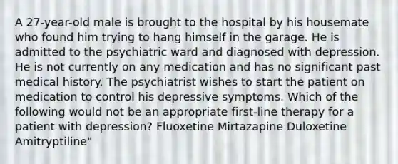 A 27-year-old male is brought to the hospital by his housemate who found him trying to hang himself in the garage. He is admitted to the psychiatric ward and diagnosed with depression. He is not currently on any medication and has no significant past medical history. The psychiatrist wishes to start the patient on medication to control his depressive symptoms. Which of the following would not be an appropriate first-line therapy for a patient with depression? Fluoxetine Mirtazapine Duloxetine Amitryptiline"