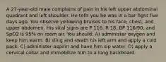 A 27-year-old male complains of pain in his left upper abdominal quadrant and left shoulder. He tells you he was in a bar fight five days ago. You observe yellowing bruises to his face, chest, and upper abdomen. His vital signs are P 116, R 18, BP 116/90, and SpO2 is 95% on room air. You should: A) administer oxygen and keep him warm. B) sling and swath his left arm and apply a cold pack. C) administer aspirin and have him sip water. D) apply a cervical collar and immobilize him to a long backboard.