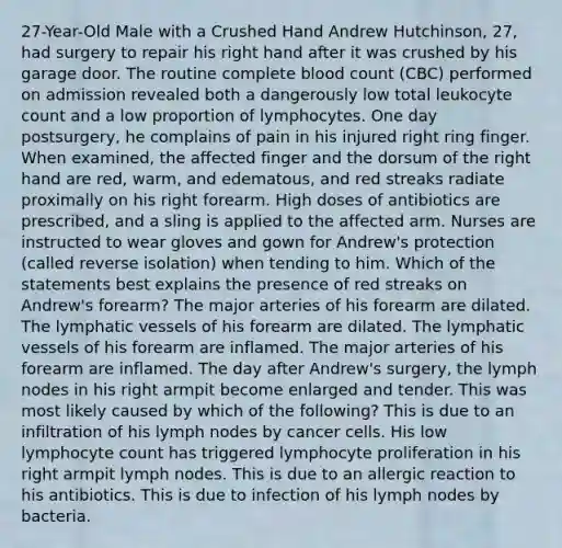 27-Year-Old Male with a Crushed Hand Andrew Hutchinson, 27, had surgery to repair his right hand after it was crushed by his garage door. The routine complete blood count (CBC) performed on admission revealed both a dangerously low total leukocyte count and a low proportion of lymphocytes. One day postsurgery, he complains of pain in his injured right ring finger. When examined, the affected finger and the dorsum of the right hand are red, warm, and edematous, and red streaks radiate proximally on his right forearm. High doses of antibiotics are prescribed, and a sling is applied to the affected arm. Nurses are instructed to wear gloves and gown for Andrew's protection (called reverse isolation) when tending to him. Which of the statements best explains the presence of red streaks on Andrew's forearm? The major arteries of his forearm are dilated. The lymphatic vessels of his forearm are dilated. The lymphatic vessels of his forearm are inflamed. The major arteries of his forearm are inflamed. The day after Andrew's surgery, the lymph nodes in his right armpit become enlarged and tender. This was most likely caused by which of the following? This is due to an infiltration of his lymph nodes by cancer cells. His low lymphocyte count has triggered lymphocyte proliferation in his right armpit lymph nodes. This is due to an allergic reaction to his antibiotics. This is due to infection of his lymph nodes by bacteria.