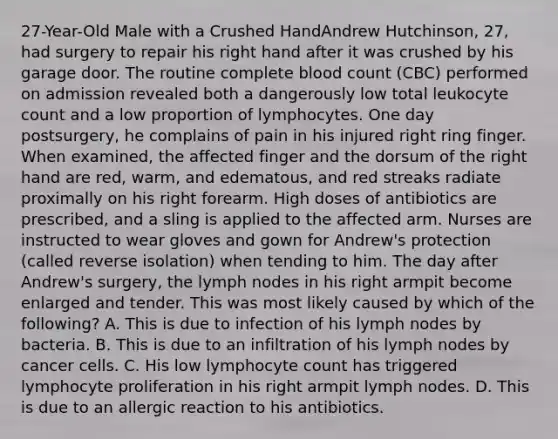 27-Year-Old Male with a Crushed HandAndrew Hutchinson, 27, had surgery to repair his right hand after it was crushed by his garage door. The routine complete blood count (CBC) performed on admission revealed both a dangerously low total leukocyte count and a low proportion of lymphocytes. One day postsurgery, he complains of pain in his injured right ring finger. When examined, the affected finger and the dorsum of the right hand are red, warm, and edematous, and red streaks radiate proximally on his right forearm. High doses of antibiotics are prescribed, and a sling is applied to the affected arm. Nurses are instructed to wear gloves and gown for Andrew's protection (called reverse isolation) when tending to him. The day after Andrew's surgery, the lymph nodes in his right armpit become enlarged and tender. This was most likely caused by which of the following? A. This is due to infection of his lymph nodes by bacteria. B. This is due to an infiltration of his lymph nodes by cancer cells. C. His low lymphocyte count has triggered lymphocyte proliferation in his right armpit lymph nodes. D. This is due to an allergic reaction to his antibiotics.