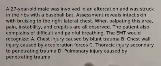 A​ 27-year-old male was involved in an altercation and was struck in the ribs with a baseball bat. Assessment reveals intact skin with bruising to the right lateral chest. When palpating this​ area, pain,​ instability, and crepitus are all observed. The patient also complains of difficult and painful breathing. The EMT would​ recognize: A. Chest injury caused by blunt trauma B. Chest wall injury caused by acceleration forces C. Thoracic injury secondary to penetrating trauma D. Pulmonary injury caused by penetrating trauma