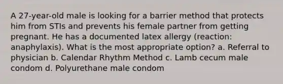 A 27-year-old male is looking for a barrier method that protects him from STIs and prevents his female partner from getting pregnant. He has a documented latex allergy (reaction: anaphylaxis). What is the most appropriate option? a. Referral to physician b. Calendar Rhythm Method c. Lamb cecum male condom d. Polyurethane male condom