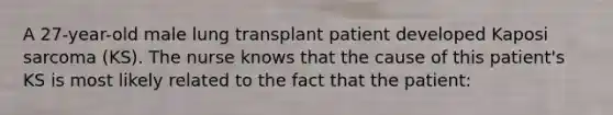 A 27-year-old male lung transplant patient developed Kaposi sarcoma (KS). The nurse knows that the cause of this patient's KS is most likely related to the fact that the patient: