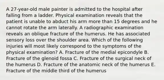 A 27-year-old male painter is admitted to the hospital after falling from a ladder. Physical examination reveals that the patient is unable to abduct his arm more than 15 degrees and he cannot rotate the arm laterally. A radiographic examination reveals an oblique fracture of the humerus. He has associated sensory loss over the shoulder area. Which of the following injuries will most likely correspond to the symptoms of the physical examination? A. Fracture of the medial epicondyle B. Fracture of the glenoid fossa C. Fracture of the surgical neck of the humerus D. Fracture of the anatomic neck of the humerus E. Fracture of the middle third of the humerus