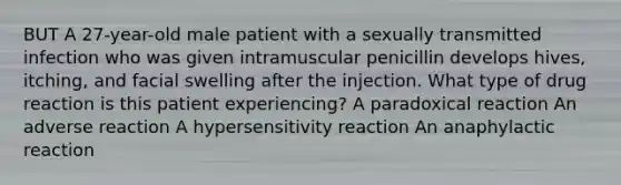 BUT A 27-year-old male patient with a sexually transmitted infection who was given intramuscular penicillin develops hives, itching, and facial swelling after the injection. What type of drug reaction is this patient experiencing? A paradoxical reaction An adverse reaction A hypersensitivity reaction An anaphylactic reaction