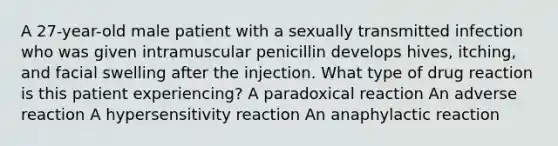 A 27-year-old male patient with a sexually transmitted infection who was given intramuscular penicillin develops hives, itching, and facial swelling after the injection. What type of drug reaction is this patient experiencing? A paradoxical reaction An adverse reaction A hypersensitivity reaction An anaphylactic reaction