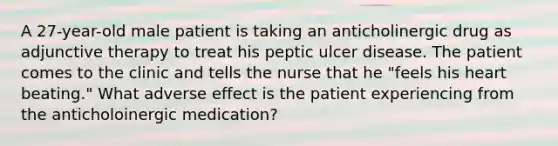 A 27-year-old male patient is taking an anticholinergic drug as adjunctive therapy to treat his peptic ulcer disease. The patient comes to the clinic and tells the nurse that he "feels his heart beating." What adverse effect is the patient experiencing from the anticholoinergic medication?