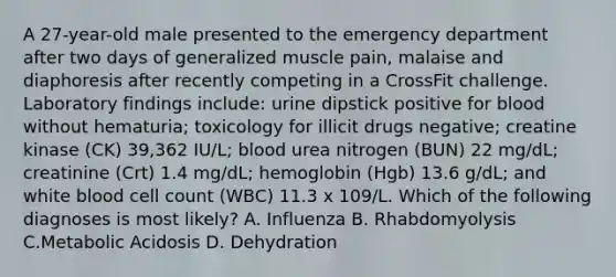 A 27-year-old male presented to the emergency department after two days of generalized muscle pain, malaise and diaphoresis after recently competing in a CrossFit challenge. Laboratory findings include: urine dipstick positive for blood without hematuria; toxicology for illicit drugs negative; creatine kinase (CK) 39,362 IU/L; blood urea nitrogen (BUN) 22 mg/dL; creatinine (Crt) 1.4 mg/dL; hemoglobin (Hgb) 13.6 g/dL; and white blood cell count (WBC) 11.3 x 109/L. Which of the following diagnoses is most likely? A. Influenza B. Rhabdomyolysis C.Metabolic Acidosis D. Dehydration