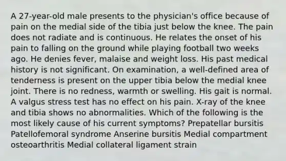 A 27-year-old male presents to the physician's office because of pain on the medial side of the tibia just below the knee. The pain does not radiate and is continuous. He relates the onset of his pain to falling on the ground while playing football two weeks ago. He denies fever, malaise and weight loss. His past medical history is not significant. On examination, a well-defined area of tenderness is present on the upper tibia below the medial knee joint. There is no redness, warmth or swelling. His gait is normal. A valgus stress test has no effect on his pain. X-ray of the knee and tibia shows no abnormalities. Which of the following is the most likely cause of his current symptoms? Prepatellar bursitis Patellofemoral syndrome Anserine bursitis Medial compartment osteoarthritis Medial collateral ligament strain