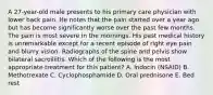 A 27-year-old male presents to his primary care physician with lower back pain. He notes that the pain started over a year ago but has become significantly worse over the past few months. The pain is most severe in the mornings. His past medical history is unremarkable except for a recent episode of right eye pain and blurry vision. Radiographs of the spine and pelvis show bilateral sacroiliitis. Which of the following is the most appropriate treatment for this patient? A. Indocin (NSAID) B. Methotrexate C. Cyclophosphamide D. Oral prednisone E. Bed rest