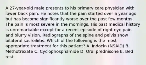 A 27-year-old male presents to his primary care physician with lower back pain. He notes that the pain started over a year ago but has become significantly worse over the past few months. The pain is most severe in the mornings. His past medical history is unremarkable except for a recent episode of right eye pain and blurry vision. Radiographs of the spine and pelvis show bilateral sacroiliitis. Which of the following is the most appropriate treatment for this patient? A. Indocin (NSAID) B. Methotrexate C. Cyclophosphamide D. Oral prednisone E. Bed rest