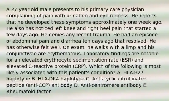 A 27-year-old male presents to his primary care physician complaining of pain with urination and eye redness. He reports that he developed these symptoms approximately one week ago. He also has noticed left knee and right heel pain that started a few days ago. He denies any recent trauma. He had an episode of abdominal pain and diarrhea ten days ago that resolved. He has otherwise felt well. On exam, he walks with a limp and his conjunctivae are erythematous. Laboratory findings are notable for an elevated erythrocyte sedimentation rate (ESR) and elevated C-reactive protein (CRP). Which of the following is most likely associated with this patient's condition? A. HLA-B27 haplotype B. HLA-DR4 haplotype C. Anti-cyclic citrullinated peptide (anti-CCP) antibody D. Anti-centromere antibody E. Rheumatoid factor