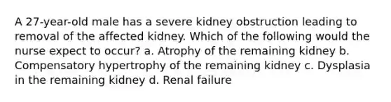 A 27-year-old male has a severe kidney obstruction leading to removal of the affected kidney. Which of the following would the nurse expect to occur? a. Atrophy of the remaining kidney b. Compensatory hypertrophy of the remaining kidney c. Dysplasia in the remaining kidney d. Renal failure