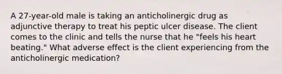 A 27-year-old male is taking an anticholinergic drug as adjunctive therapy to treat his peptic ulcer disease. The client comes to the clinic and tells the nurse that he "feels his heart beating." What adverse effect is the client experiencing from the anticholinergic medication?