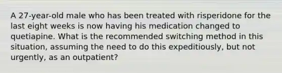 A 27-year-old male who has been treated with risperidone for the last eight weeks is now having his medication changed to quetiapine. What is the recommended switching method in this situation, assuming the need to do this expeditiously, but not urgently, as an outpatient?