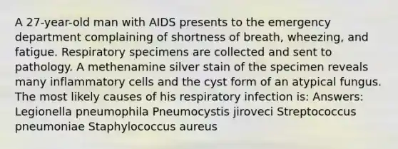 A 27-year-old man with AIDS presents to the emergency department complaining of shortness of breath, wheezing, and fatigue. Respiratory specimens are collected and sent to pathology. A methenamine silver stain of the specimen reveals many inflammatory cells and the cyst form of an atypical fungus. The most likely causes of his respiratory infection is: Answers: Legionella pneumophila Pneumocystis jiroveci Streptococcus pneumoniae Staphylococcus aureus