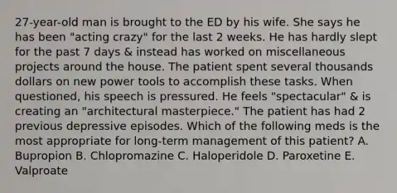 27-year-old man is brought to the ED by his wife. She says he has been "acting crazy" for the last 2 weeks. He has hardly slept for the past 7 days & instead has worked on miscellaneous projects around the house. The patient spent several thousands dollars on new power tools to accomplish these tasks. When questioned, his speech is pressured. He feels "spectacular" & is creating an "architectural masterpiece." The patient has had 2 previous depressive episodes. Which of the following meds is the most appropriate for long-term management of this patient? A. Bupropion B. Chlopromazine C. Haloperidole D. Paroxetine E. Valproate