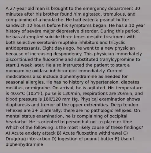 A 27-year-old man is brought to the emergency department 30 minutes after his brother found him agitated, tremulous, and complaining of a headache. He had eaten a peanut butter sandwich 12 hours before his symptoms began. He has a 10 year history of severe major depressive disorder. During this period, he has attempted suicide three times despite treatment with both selective serotonin reuptake inhibitors and tricyclic antidepressants. Eight days ago, he went to a new physician because of increasing despondency. This physician immediately discontinued the fluoxetine and substituted tranylcypromine to start 1 week later. He also instructed the patient to start a monoamine oxidase inhibitor diet immediately. Current medications also include diphenhydramine as needed for seasonal allergies. He has no history of hypertension, diabetes mellitus, or migraine. On arrival, he is agitated. His temperature is 40.6°C (105°F), pulse is 130/min, respirations are 26/min, and blood pressure is 180/120 mm Hg. Physical examination shows diaphoresis and tremor of the upper extremities. Deep tendon reflexes are 3+ bilaterally; there are no pathologic reflexes. On mental status examination, he is complaining of occipital headache. He is oriented to person but not to place or time. Which of the following is the most likely cause of these findings? A) Acute anxiety attack B) Acute fluoxetine withdrawal C) Drugdrug interaction D) Ingestion of peanut butter E) Use of diphenhydramine