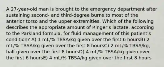 A 27-year-old man is brought to the emergency department after sustaining second- and third-degree burns to most of the anterior torso and the upper extremities. Which of the following describes the appropriate amount of Ringer's lactate, according to the Parkland formula, for fluid management of this patient's condition? A) 1 mL/% TBSA/kg given over the first 6 hoursB) 2 mL/% TBSA/kg given over the first 8 hoursC) 2 mL/% TBSA/kg, half given over the first 8 hoursD) 4 mL/% TBSA/kg given over the first 6 hoursE) 4 mL/% TBSA/kg given over the first 8 hours