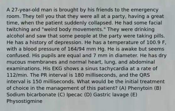 A 27-year-old man is brought by his friends to the emergency room. They tell you that they were all at a party, having a great time, when the patient suddenly collapsed. He had some facial twitching and "weird body movements." They were drinking alcohol and saw that some people at the party were taking pills. He has a history of depression. He has a temperature of 100.9 F, with a blood pressure of 164/94 mm Hg. He is awake but seems confused. His pupils are equal and 7 mm in diameter. He has dry mucous membranes and normal heart, lung, and abdominal examinations. His EKG shows a sinus tachycardia at a rate of 112/min. The PR interval is 180 milliseconds, and the QRS interval is 150 milliseconds. What would be the initial treatment of choice in the management of this patient? (A) Phenytoin (B) Sodium bicarbonate (C) Ipecac (D) Gastric lavage (E) Physostigmine