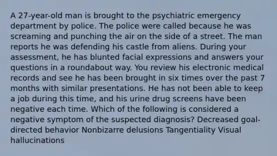 A 27-year-old man is brought to the psychiatric emergency department by police. The police were called because he was screaming and punching the air on the side of a street. The man reports he was defending his castle from aliens. During your assessment, he has blunted facial expressions and answers your questions in a roundabout way. You review his electronic medical records and see he has been brought in six times over the past 7 months with similar presentations. He has not been able to keep a job during this time, and his urine drug screens have been negative each time. Which of the following is considered a negative symptom of the suspected diagnosis? Decreased goal-directed behavior Nonbizarre delusions Tangentiality Visual hallucinations