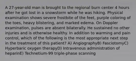 A 27-year-old man is brought to the regional burn center 4 hours after he got lost in a snowstorm while he was hiking. Physical examination shows severe frostbite of the feet, purple coloring of the toes, heavy blistering, and marked edema. On Doppler examination, pulses are absent bilaterally. He sustained no other injuries and is otherwise healthy. In addition to warming and pain control, which of the following is the most appropriate next step in the treatment of this patient? A) AngiographyB) FasciotomyC) Hyperbaric oxygen therapyD) Intravenous administration of heparinE) Technetium-99 triple-phase scanning