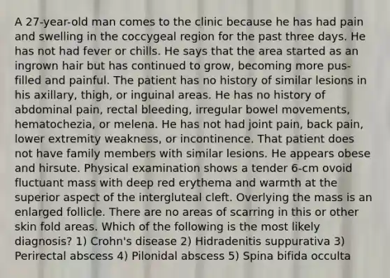 A 27-year-old man comes to the clinic because he has had pain and swelling in the coccygeal region for the past three days. He has not had fever or chills. He says that the area started as an ingrown hair but has continued to grow, becoming more pus-filled and painful. The patient has no history of similar lesions in his axillary, thigh, or inguinal areas. He has no history of abdominal pain, rectal bleeding, irregular bowel movements, hematochezia, or melena. He has not had joint pain, back pain, lower extremity weakness, or incontinence. That patient does not have family members with similar lesions. He appears obese and hirsute. Physical examination shows a tender 6-cm ovoid fluctuant mass with deep red erythema and warmth at the superior aspect of the intergluteal cleft. Overlying the mass is an enlarged follicle. There are no areas of scarring in this or other skin fold areas. Which of the following is the most likely diagnosis? 1) Crohn's disease 2) Hidradenitis suppurativa 3) Perirectal abscess 4) Pilonidal abscess 5) Spina bifida occulta