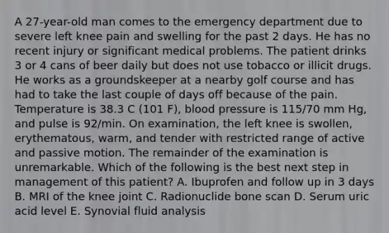 A 27-year-old man comes to the emergency department due to severe left knee pain and swelling for the past 2 days. He has no recent injury or significant medical problems. The patient drinks 3 or 4 cans of beer daily but does not use tobacco or illicit drugs. He works as a groundskeeper at a nearby golf course and has had to take the last couple of days off because of the pain. Temperature is 38.3 C (101 F), blood pressure is 115/70 mm Hg, and pulse is 92/min. On examination, the left knee is swollen, erythematous, warm, and tender with restricted range of active and passive motion. The remainder of the examination is unremarkable. Which of the following is the best next step in management of this patient? A. Ibuprofen and follow up in 3 days B. MRI of the knee joint C. Radionuclide bone scan D. Serum uric acid level E. Synovial fluid analysis