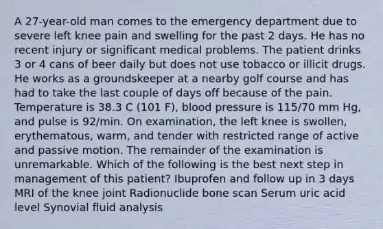 A 27-year-old man comes to the emergency department due to severe left knee pain and swelling for the past 2 days. He has no recent injury or significant medical problems. The patient drinks 3 or 4 cans of beer daily but does not use tobacco or illicit drugs. He works as a groundskeeper at a nearby golf course and has had to take the last couple of days off because of the pain. Temperature is 38.3 C (101 F), blood pressure is 115/70 mm Hg, and pulse is 92/min. On examination, the left knee is swollen, erythematous, warm, and tender with restricted range of active and passive motion. The remainder of the examination is unremarkable. Which of the following is the best next step in management of this patient? Ibuprofen and follow up in 3 days MRI of the knee joint Radionuclide bone scan Serum uric acid level Synovial fluid analysis