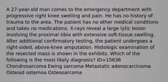 A 27-year-old man comes to the emergency department with progressive right knee swelling and pain. He has no history of trauma to the area. The patient has no other medical conditions and takes no medications. X-rays reveal a large lytic lesion involving the proximal tibia with extensive soft-tissue swelling. After additional confirmatory testing, the patient undergoes a right-sided, above-knee amputation. Histologic examination of the resected mass is shown in the exhibits. Which of the following is the most likely diagnosis? ID=15636 Chondrosarcoma Ewing sarcoma Metastatic adenocarcinoma Osteoid ostemoa Osteosarcoma