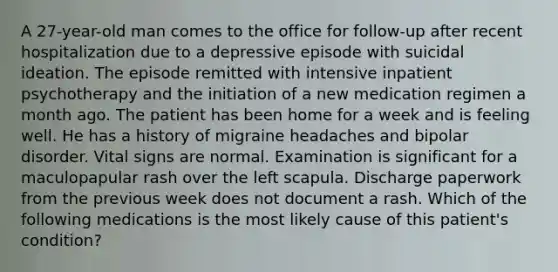 A 27-year-old man comes to the office for follow-up after recent hospitalization due to a depressive episode with suicidal ideation. The episode remitted with intensive inpatient psychotherapy and the initiation of a new medication regimen a month ago. The patient has been home for a week and is feeling well. He has a history of migraine headaches and bipolar disorder. Vital signs are normal. Examination is significant for a maculopapular rash over the left scapula. Discharge paperwork from the previous week does not document a rash. Which of the following medications is the most likely cause of this patient's condition?