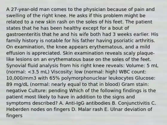 A 27-year-old man comes to the physician because of pain and swelling of the right knee. He asks if this problem might be related to a new skin rash on the soles of his feet. The patient states that he has been healthy except for a bout of gastroenteritis that he and his wife both had 3 weeks earlier. His family history is notable for his father having psoriatic arthritis. On examination, the knee appears erythematous, and a mild effusion is appreciated. Skin examination reveals scaly plaque-like lesions on an erythematous base on the soles of the feet. Synovial fluid analysis from his right knee reveals: Volume: 5 mL (normal: <3.5 mL) Viscosity: low (normal: high) WBC count: 10,000/mm3 with 65% polymorphonuclear leukocytes Glucose: 89 mg/dL (normal: nearly equal to that in blood) Gram stain: negative Culture: pending Which of the following findings is the patient most likely to have in addition to the signs and symptoms described? A. Anti-IgG antibodies B. Conjunctivitis C. Heberden nodes on fingers D. Malar rash E. Ulnar deviation of fingers