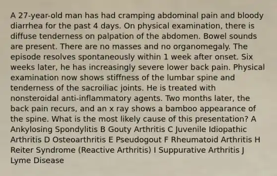 A 27-year-old man has had cramping abdominal pain and bloody diarrhea for the past 4 days. On physical examination, there is diffuse tenderness on palpation of the abdomen. Bowel sounds are present. There are no masses and no organomegaly. The episode resolves spontaneously within 1 week after onset. Six weeks later, he has increasingly severe lower back pain. Physical examination now shows stiffness of the lumbar spine and tenderness of the sacroiliac joints. He is treated with nonsteroidal anti-inflammatory agents. Two months later, the back pain recurs, and an x ray shows a bamboo appearance of the spine. What is the most likely cause of this presentation? A Ankylosing Spondylitis B Gouty Arthritis C Juvenile Idiopathic Arthritis D Osteoarthritis E Pseudogout F Rheumatoid Arthritis H Reiter Syndrome (Reactive Arthritis) I Suppurative Arthritis J Lyme Disease