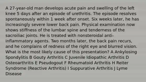 A 27-year-old man develops acute pain and swelling of the left knee 5 days after an episode of urethritis. The episode resolves spontaneously within 1 week after onset. Six weeks later, he has increasingly severe lower back pain. Physical examination now shows stiffness of the lumbar spine and tenderness of the sacroiliac joints. He is treated with nonsteroidal anti-inflammatory agents. Two months later, the back pain recurs, and he complains of redness of the right eye and blurred vision. What is the most likely cause of this presentation? A Ankylosing Spondylitis B Gouty Arthritis C Juvenile Idiopathic Arthritis D Osteoarthritis E Pseudogout F Rheumatoid Arthritis H Reiter Syndrome (Reactive Arthritis) I Suppurative Arthritis J Lyme Disease