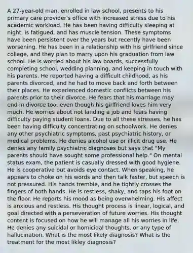 A 27-year-old man, enrolled in law school, presents to his primary care provider's office with increased stress due to his academic workload. He has been having difficulty sleeping at night, is fatigued, and has muscle tension. These symptoms have been persistent over the years but recently have been worsening. He has been in a relationship with his girlfriend since college, and they plan to marry upon his graduation from law school. He is worried about his law boards, successfully completing school, wedding planning, and keeping in touch with his parents. He reported having a difficult childhood, as his parents divorced, and he had to move back and forth between their places. He experienced domestic conflicts between his parents prior to their divorce. He fears that his marriage may end in divorce too, even though his girlfriend loves him very much. He worries about not landing a job and fears having difficulty paying student loans. Due to all these stresses, he has been having difficulty concentrating on schoolwork. He denies any other psychiatric symptoms, past psychiatric history, or medical problems. He denies alcohol use or illicit drug use. He denies any family psychiatric diagnoses but says that "My parents should have sought some professional help." On mental status exam, the patient is casually dressed with good hygiene. He is cooperative but avoids eye contact. When speaking, he appears to choke on his words and then talk faster, but speech is not pressured. His hands tremble, and he tightly crosses the fingers of both hands. He is restless, shaky, and taps his foot on the floor. He reports his mood as being overwhelming. His affect is anxious and restless. His thought process is linear, logical, and goal directed with a perseveration of future worries. His thought content is focused on how he will manage all his worries in life. He denies any suicidal or homicidal thoughts, or any type of hallucination. What is the most likely diagnosis? What is the treatment for the most likley diagnosis?