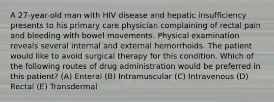 A 27-year-old man with HIV disease and hepatic insufﬁciency presents to his primary care physician complaining of rectal pain and bleeding with bowel movements. Physical examination reveals several internal and external hemorrhoids. The patient would like to avoid surgical therapy for this condition. Which of the following routes of drug administration would be preferred in this patient? (A) Enteral (B) Intramuscular (C) Intravenous (D) Rectal (E) Transdermal