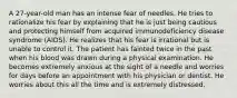 A 27-year-old man has an intense fear of needles. He tries to rationalize his fear by explaining that he is just being cautious and protecting himself from acquired immunodeficiency disease syndrome (AIDS). He realizes that his fear is irrational but is unable to control it. The patient has fainted twice in the past when his blood was drawn during a physical examination. He becomes extremely anxious at the sight of a needle and worries for days before an appointment with his physician or dentist. He worries about this all the time and is extremely distressed.