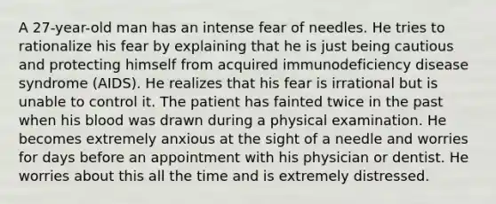 A 27-year-old man has an intense fear of needles. He tries to rationalize his fear by explaining that he is just being cautious and protecting himself from acquired immunodeficiency disease syndrome (AIDS). He realizes that his fear is irrational but is unable to control it. The patient has fainted twice in the past when his blood was drawn during a physical examination. He becomes extremely anxious at the sight of a needle and worries for days before an appointment with his physician or dentist. He worries about this all the time and is extremely distressed.