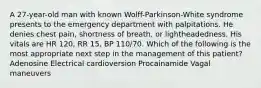 A 27-year-old man with known Wolff-Parkinson-White syndrome presents to the emergency department with palpitations. He denies chest pain, shortness of breath, or lightheadedness. His vitals are HR 120, RR 15, BP 110/70. Which of the following is the most appropriate next step in the management of this patient? Adenosine Electrical cardioversion Procainamide Vagal maneuvers