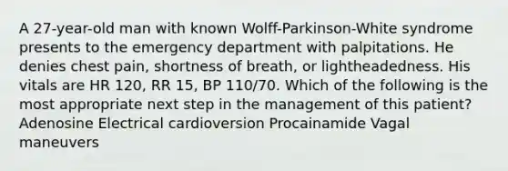 A 27-year-old man with known Wolff-Parkinson-White syndrome presents to the emergency department with palpitations. He denies chest pain, shortness of breath, or lightheadedness. His vitals are HR 120, RR 15, BP 110/70. Which of the following is the most appropriate next step in the management of this patient? Adenosine Electrical cardioversion Procainamide Vagal maneuvers