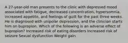 A 27-year-old man presents to the clinic with depressed mood associated with fatigue, decreased concentration, hypersomnia, increased appetite, and feelings of guilt for the past three weeks. He is diagnosed with unipolar depression, and the clinician starts him on bupropion. Which of the following is an adverse effect of bupropion? Increased risk of eating disorders Increased risk of seizure Sexual dysfunction Weight gain