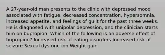 A 27-year-old man presents to the clinic with depressed mood associated with fatigue, decreased concentration, hypersomnia, increased appetite, and feelings of guilt for the past three weeks. He is diagnosed with unipolar depression, and the clinician starts him on bupropion. Which of the following is an adverse effect of bupropion? Increased risk of eating disorders Increased risk of seizure Sexual dysfunction Weight gain