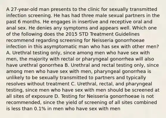 A 27-year-old man presents to the clinic for sexually transmitted infection screening. He has had three male sexual partners in the past 6 months. He engages in insertive and receptive oral and anal sex. He denies any symptoms and appears well. Which one of the following does the 2015 STD Treatment Guidelines recommend regarding screening for Neisseria gonorrhoeae infection in this asymptomatic man who has sex with other men? A. Urethral testing only, since among men who have sex with men, the majority with rectal or pharyngeal gonorrhea will also have urethral gonorrhea B. Urethral and rectal testing only, since among men who have sex with men, pharyngeal gonorrhea is unlikely to be sexually transmitted to partners and typically resolves without treatment C. Urethral, rectal, and pharyngeal testing, since men who have sex with men should be screened at all sites of exposure D. Testing for Neisseria gonorrhoeae is not recommended, since the yield of screening of all sites combined is less than 0.1% in men who have sex with men