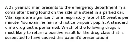 A 27-year-old man presents to the emergency department in a coma after being found on the side of a street in a parked car. Vital signs are significant for a respiratory rate of 10 breaths per minute. You examine him and notice pinpoint pupils. A standard urine drug test is performed. Which of the following drugs is most likely to return a positive result for the drug class that is suspected to have caused this patient's presentation?