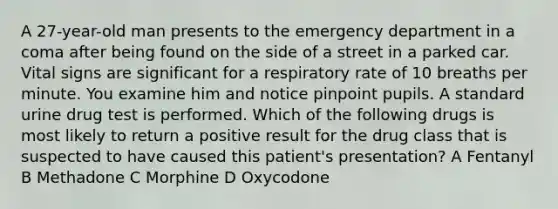 A 27-year-old man presents to the emergency department in a coma after being found on the side of a street in a parked car. Vital signs are significant for a respiratory rate of 10 breaths per minute. You examine him and notice pinpoint pupils. A standard urine drug test is performed. Which of the following drugs is most likely to return a positive result for the drug class that is suspected to have caused this patient's presentation? A Fentanyl B Methadone C Morphine D Oxycodone