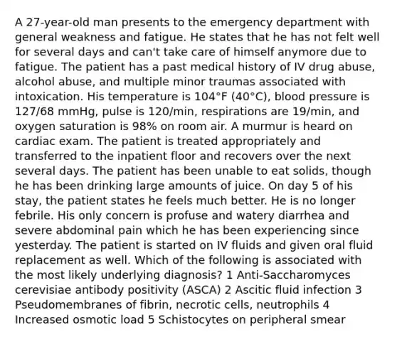 A 27-year-old man presents to the emergency department with general weakness and fatigue. He states that he has not felt well for several days and can't take care of himself anymore due to fatigue. The patient has a past medical history of IV drug abuse, alcohol abuse, and multiple minor traumas associated with intoxication. His temperature is 104°F (40°C), blood pressure is 127/68 mmHg, pulse is 120/min, respirations are 19/min, and oxygen saturation is 98% on room air. A murmur is heard on cardiac exam. The patient is treated appropriately and transferred to the inpatient floor and recovers over the next several days. The patient has been unable to eat solids, though he has been drinking large amounts of juice. On day 5 of his stay, the patient states he feels much better. He is no longer febrile. His only concern is profuse and watery diarrhea and severe abdominal pain which he has been experiencing since yesterday. The patient is started on IV fluids and given oral fluid replacement as well. Which of the following is associated with the most likely underlying diagnosis? 1 Anti-Saccharomyces cerevisiae antibody positivity (ASCA) 2 Ascitic fluid infection 3 Pseudomembranes of fibrin, necrotic cells, neutrophils 4 Increased osmotic load 5 Schistocytes on peripheral smear