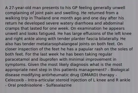 A 27-year-old man presents to his GP feeling generally unwell complaining of joint pain and swelling. He returned from a walking trip in Thailand one month ago and one day after his return he developed severe watery diarrhoea and abdominal cramps that lasted for one week. On examination he appears unwell and looks fatigued. He has large effusions of the left knee and right ankle along with tender planter fascia bilaterally. He also has tender metatarsophalangeal joints on both feet. On closer inspection of the feet he has a papular rash on the soles of both feet. For the last week he has been taking regular paracetamol and ibuprofen with minimal improvement in symptoms. Given the most likely diagnosis what is the most appropriate next step in this patients management? - Biological disease modifying antirheumatic drug (DMARD) therapy - Celecoxib - Intra-articular steroid injection of L knee and R ankle - Oral prednisolone - Sulfasalazine