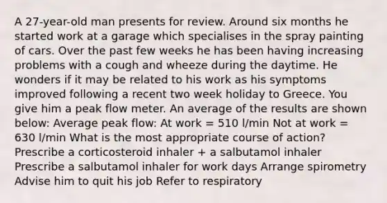 A 27-year-old man presents for review. Around six months he started work at a garage which specialises in the spray painting of cars. Over the past few weeks he has been having increasing problems with a cough and wheeze during the daytime. He wonders if it may be related to his work as his symptoms improved following a recent two week holiday to Greece. You give him a peak flow meter. An average of the results are shown below: Average peak flow: At work = 510 l/min Not at work = 630 l/min What is the most appropriate course of action? Prescribe a corticosteroid inhaler + a salbutamol inhaler Prescribe a salbutamol inhaler for work days Arrange spirometry Advise him to quit his job Refer to respiratory