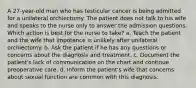 A 27-year-old man who has testicular cancer is being admitted for a unilateral orchiectomy. The patient does not talk to his wife and speaks to the nurse only to answer the admission questions. Which action is best for the nurse to take? a. Teach the patient and the wife that impotence is unlikely after unilateral orchiectomy. b. Ask the patient if he has any questions or concerns about the diagnosis and treatment. c. Document the patient's lack of communication on the chart and continue preoperative care. d. Inform the patient's wife that concerns about sexual function are common with this diagnosis.