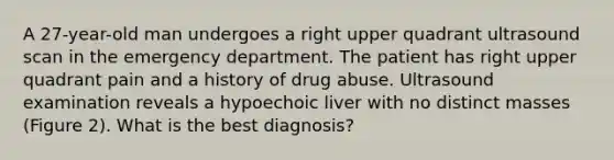 A 27-year-old man undergoes a right upper quadrant ultrasound scan in the emergency department. The patient has right upper quadrant pain and a history of drug abuse. Ultrasound examination reveals a hypoechoic liver with no distinct masses (Figure 2). What is the best diagnosis?